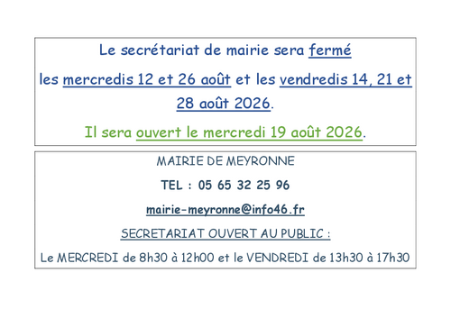 Le secrétariat de mairie sera fermé les mercredis 12 et 26 août et les vendredis 14, 21 et 28 août 2026. Il sera ouvert le mercredi 19 août 2026. MAIRIE DE MEYRONNE TEL : 05 65 32 25 96 mairie-meyronne@info46.fr SECRETARIAT OUVERT AU PUBLIC : Le MERCREDI de 8h30 à 12h00 et le VENDREDI de 13h30 à 17h30