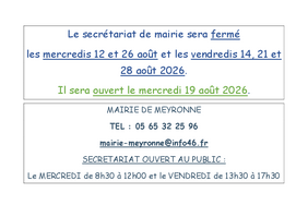 Le secrétariat de mairie sera fermé les mercredis 12 et 26 août et les vendredis 14, 21 et 28 août 2026. Il sera ouvert le mercredi 19 août 2026. MAIRIE DE MEYRONNE TEL : 05 65 32 25 96 mairie-meyronne@info46.fr SECRETARIAT OUVERT AU PUBLIC : Le MERCREDI de 8h30 à 12h00 et le VENDREDI de 13h30 à 17h30